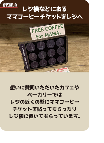 STEP.2 レジ横などにあるママコーヒーチケットをレジへ 想いに賛同いただいたカフェやベーカリーではレジの近くの壁にママコーヒーチケットを貼ってもらったりレジ横に置いてもらっています。