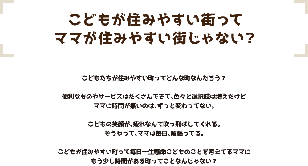 こどもが住みやすい街ってママが住みやすい街じゃない？ こどもたちが住みやすい町ってどんな町なんだろう？便利なものやサービスはたくさんできて、色々と選択肢は増えたけどママに時間が無いのは、ずっと変わってない。こどもの笑顔が、疲れなんて吹っ飛ばしてくれる。そうやって、ママは毎日、頑張ってる。こどもが住みやすい町って毎日一生懸命こどものことを考えてるママにもう少し時間がある町ってことなんじゃない？