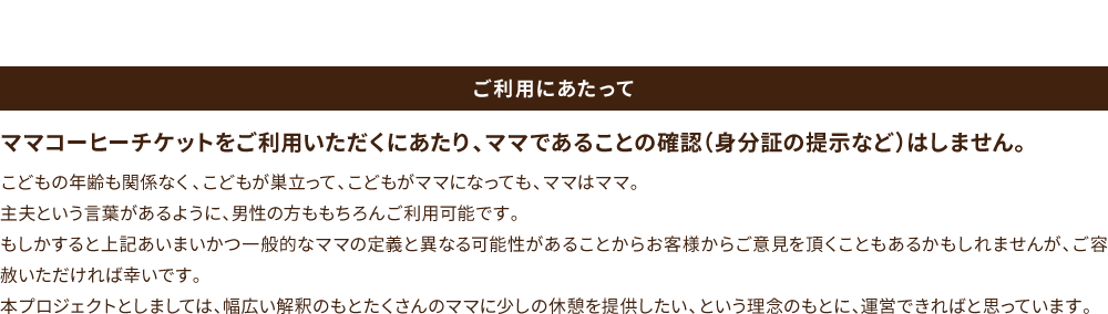 ご利用にあたって ママコーヒーチケットをご利用いただくにあたり、ママであることの確認（身分証の提示など）はしません。こどもの年齢も関係なく、こどもが巣立って、こどもがママになっても、ママはママ。主夫という言葉があるように、男性の方ももちろんご利用可能です。もしかすると上記あいまいかつ一般的なママの定義と異なる可能性があることからお客様からご意見を頂くこともあるかもしれませんが、ご容赦いただければ幸いです。本プロジェクトとしましては、幅広い解釈のもとたくさんのママに少しの休憩を提供したい、という理念のもとに、運営できればと思っています。