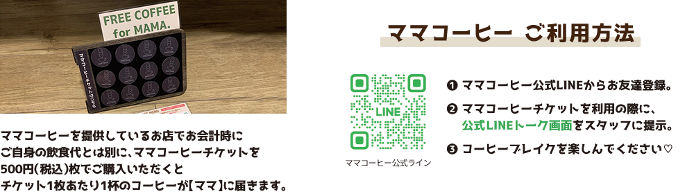 ママコーヒーを提供しているお店でお会計時にご自身の飲食代とは別に、ママコーヒーチケットを500円（税込）枚でご購入いただくとチケット1枚あたり1杯のコーヒーが【ママ】に届きます。 ママコーヒー ご利用方法 ❶ママコーヒー公式LINEからお友達登録。❷ママコーヒーチケットを利用の際に、公式LINEトーク画面をスタッフに提示。❸コーヒーブレイクを楽しんでください♡