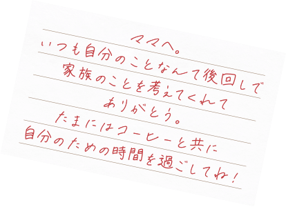 ママへ。いつも自分のことなんて後回しで家族のことを考えてくれてありがとう。たまにはコーヒーと共に自分のための時間を過ごしてね！